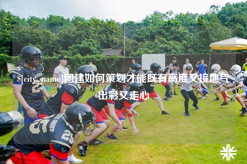 沈阳团建如何策划才能既有高度又接地气出彩又走心